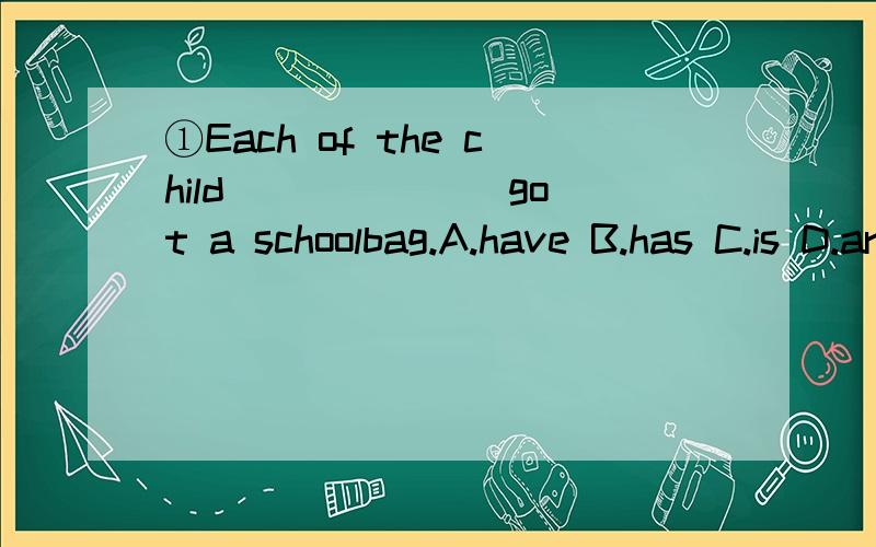 ①Each of the child ______ got a schoolbag.A.have B.has C.is D.are