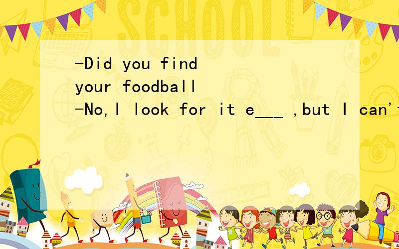 -Did you find your foodball -No,I look for it e___ ,but I can't find it .横线上填什么?