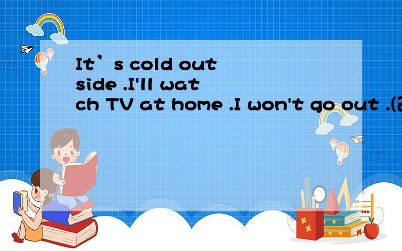 It’s cold out side .I'll watch TV at home .I won't go out .(改为同义句)It’s cold out side .I'll watch TV ____ ____ ____ out.