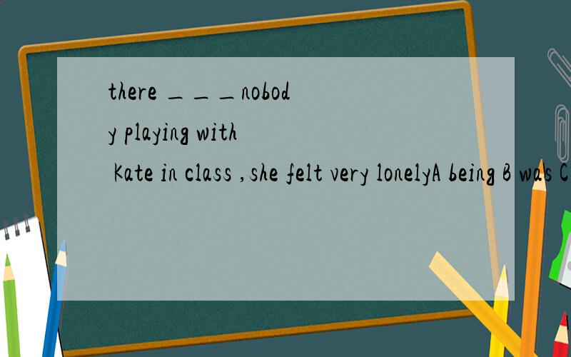 there ___nobody playing with Kate in class ,she felt very lonelyA being B was C to be D were用was为什么不可以