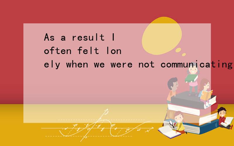 As a result I often felt lonely when we were not communicating with each otherzhong wen yi si?