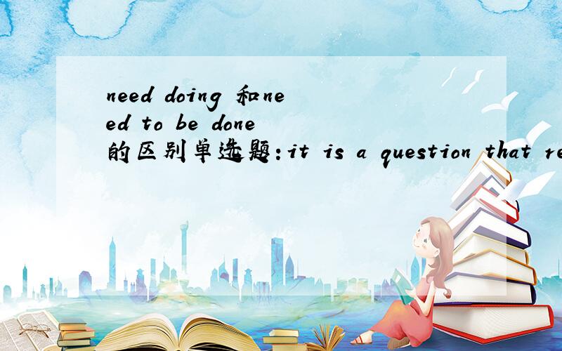 need doing 和need to be done 的区别单选题：it is a question that really_A____.A.don't need answering B.needn't to be answered为什么不可以选B 我在网上搜过 need doing 和need to be done是一样的 打错了 don‘t 是doesn't