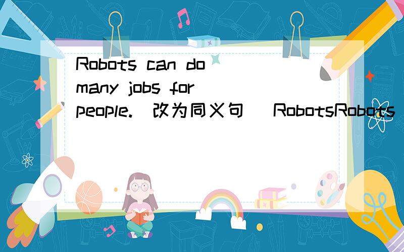 Robots can do many jobs for people.(改为同义句） RobotsRobots can do many jobs for people.(改为同义句）Robots - - -do many jobs for people.