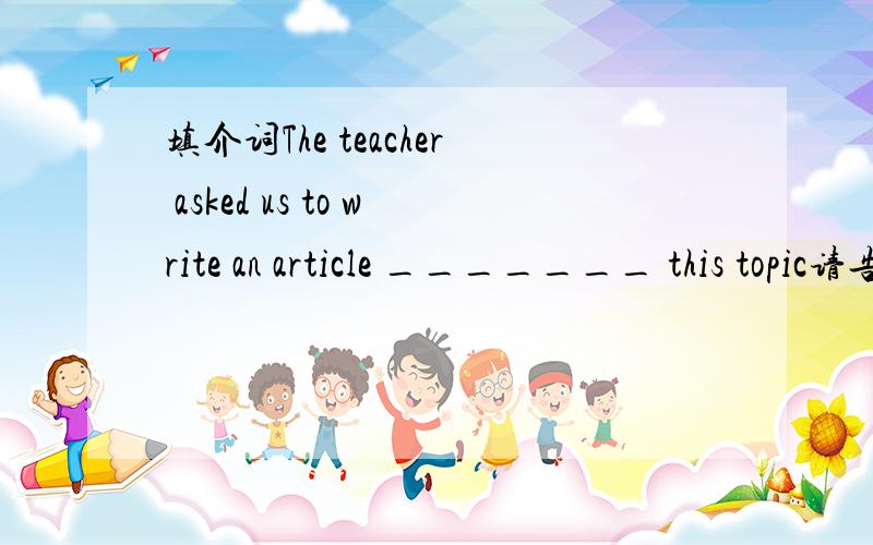 填介词The teacher asked us to write an article _______ this topic请告知理由
