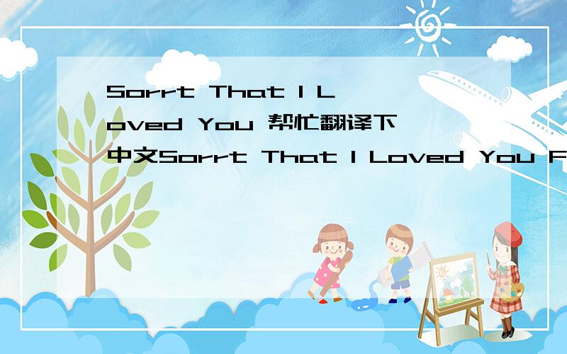 Sorrt That I Loved You 帮忙翻译下中文Sorrt That I Loved You For all of the time that i tried for your smile For making you think that i was worth the while So your love love love love love would be mine For sending you flowers and holding your