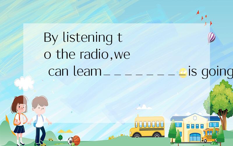 By listening to the radio,we can leam________is going on in the world .A .what B.that C.which D.who 请说明道理