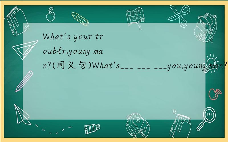 What's your troublr,young man?(同义句)What's___ ___ ___you,young man?