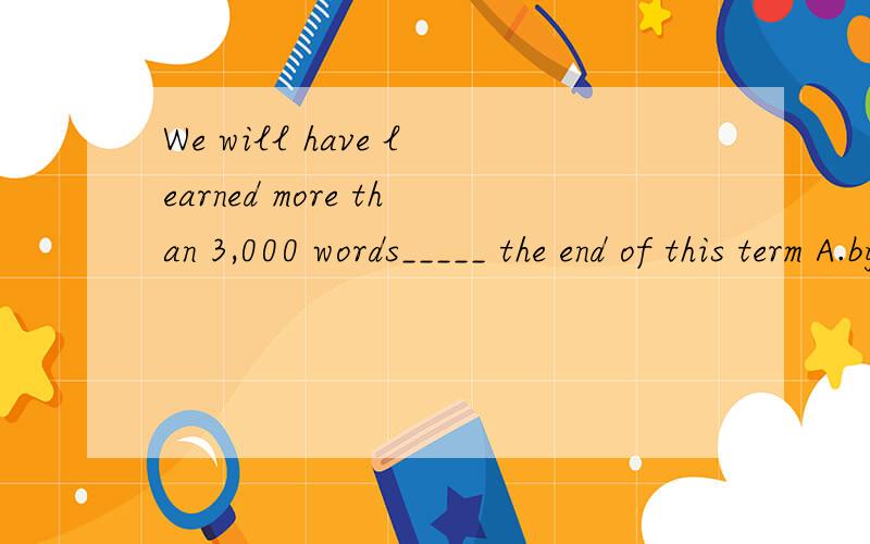 We will have learned more than 3,000 words_____ the end of this term A.by B.at C.in D.on应该选哪一个?为什么?