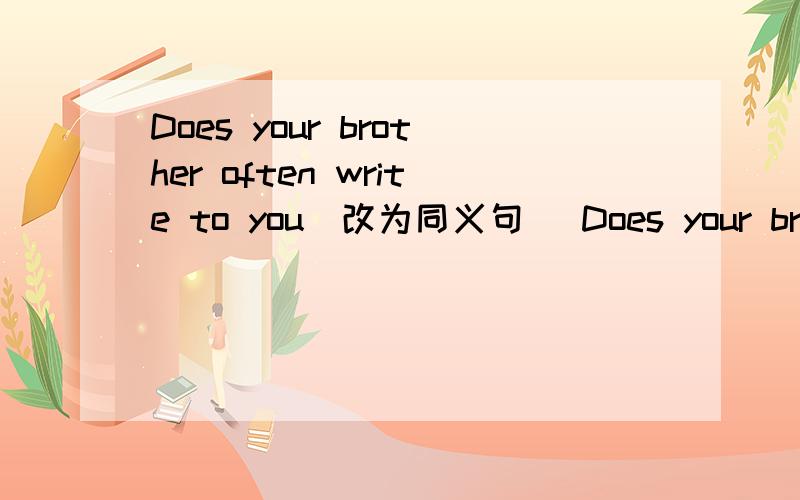 Does your brother often write to you(改为同义句) Does your brother often _____ _____ ______ to you
