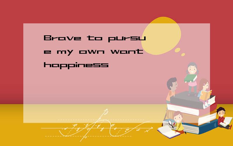 Brave to pursue my own want happiness
