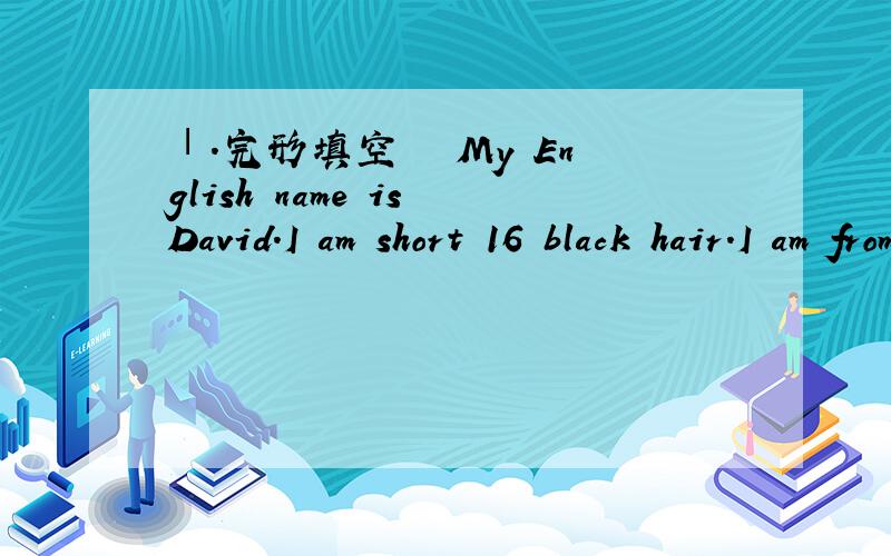 Ⅰ.完形填空　　 My English name is David.I am short 16 black hair.I am from China.Ⅰ.完形填空　　 I am from China.Frank is my classmate and neighbors (邻居).He is tall and has blonde hair.He 17 from the USA,and now he is in Beijing.Fr
