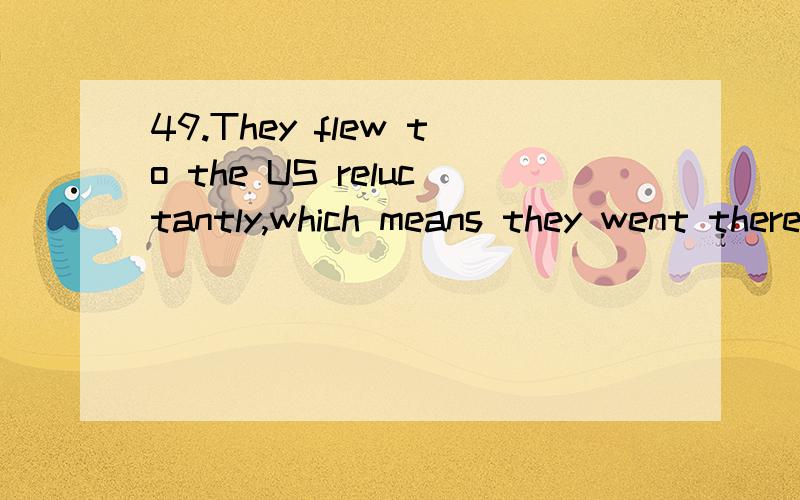 49.They flew to the US reluctantly,which means they went there_______ (willing)请分析下考点及解题思路