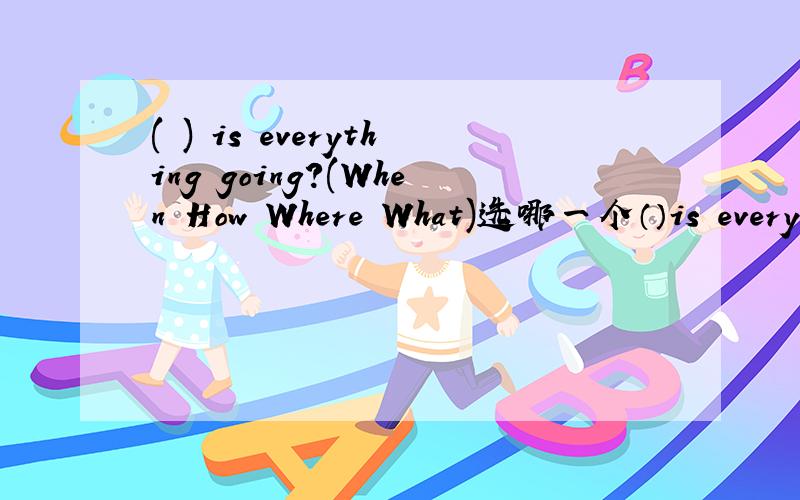 ( ) is everything going?(When How Where What)选哪一个（）is everything going?(When How Where What)just fine!