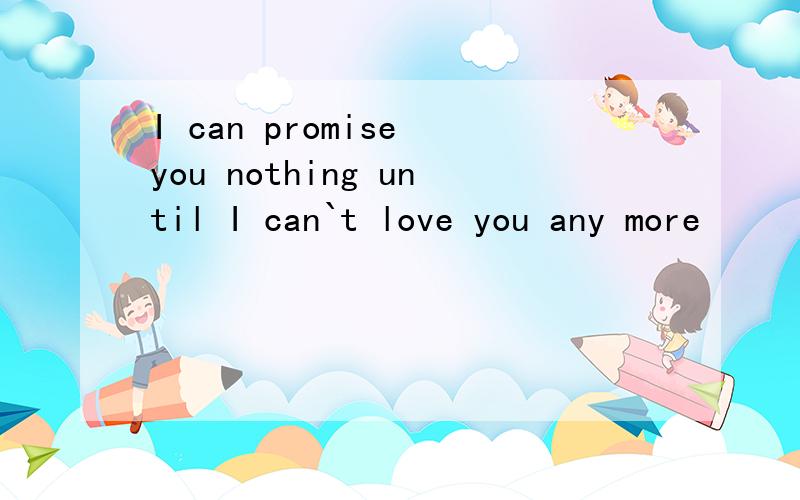 I can promise you nothing until I can`t love you any more