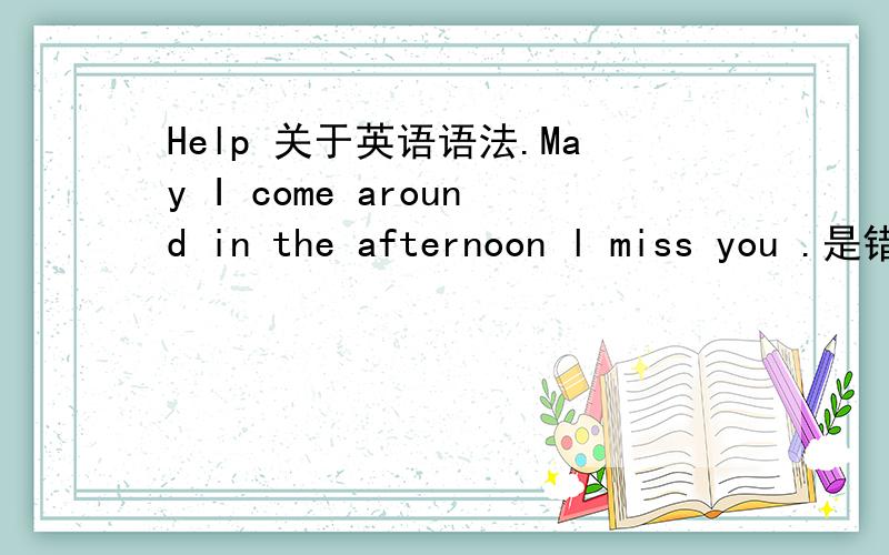 Help 关于英语语法.May I come around in the afternoon l miss you .是错过还是思恋?You are wished to do it more carefully .是不是：你被希望做得很好Why was he 这句子真确吗?在be动词后是用主格还是宾格?They may be