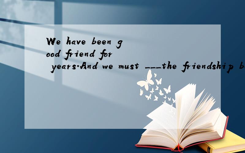 We have been good friend for years.And we must ___the friendship between us.A.go on with B.keep onC.keep up D.remain