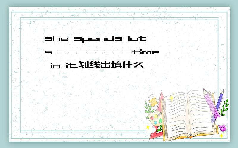 she spends lots --------time in it.划线出填什么