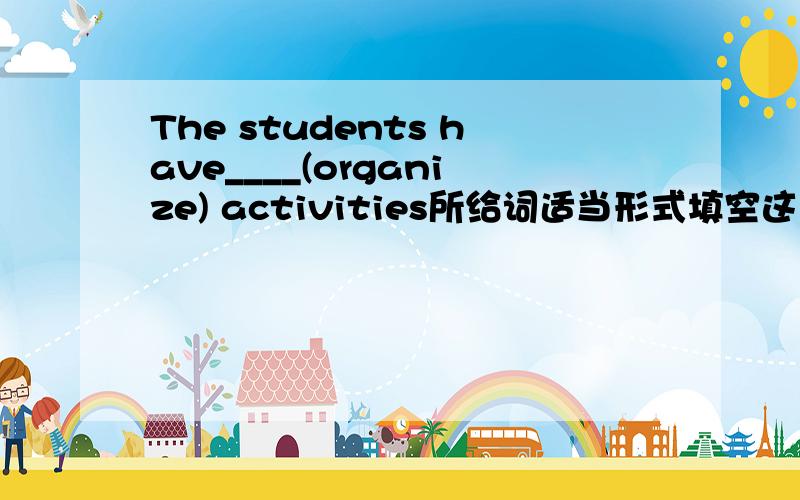 The students have____(organize) activities所给词适当形式填空这里是用它的名词还是形容词?The students often have____(organize) activities