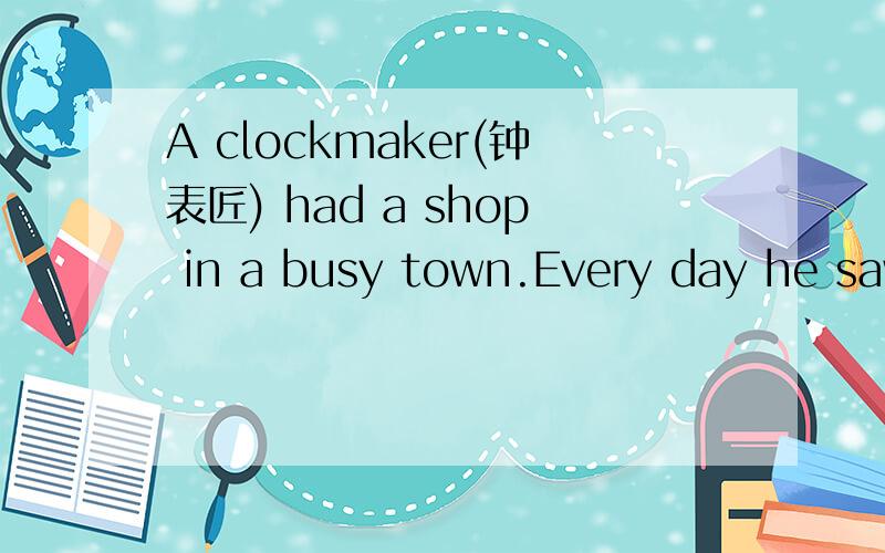 A clockmaker(钟表匠) had a shop in a busy town.Every day he saw a man stop by,looked into the window and then walked away quickly.One day the clockmaker asked the man,