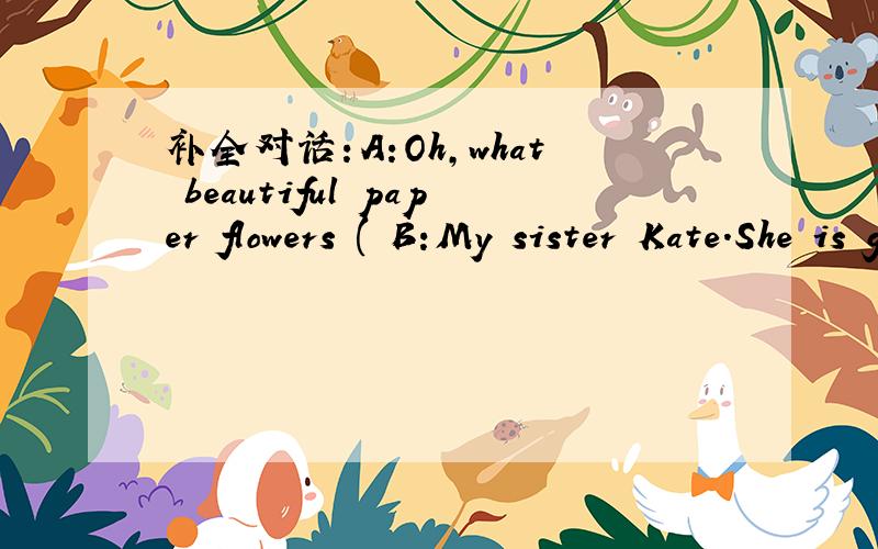 补全对话：A:Oh,what beautiful paper flowers ( B:My sister Kate.She is good at makingflowers.A:I see!( Did she teach herself?B:( ).My mother taught her.But now she does much better than my mother.A:How clever she is!B：（ ）.A：Could you plea