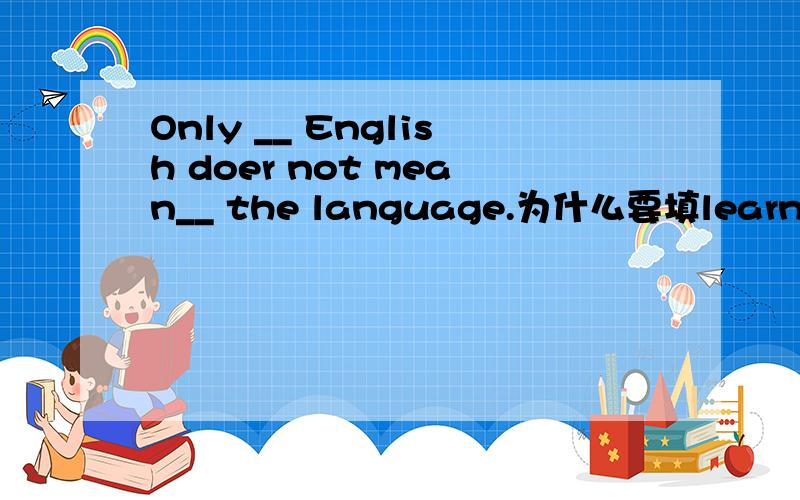 Only __ English doer not mean__ the language.为什么要填learning about 和learning?为什么不能颠倒呢?