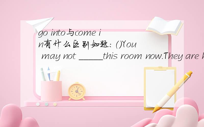 go into与come in有什么区别如题：（）You may not _____this room now.They are having an important meeting now.A.go in B.come in C.enter into D.go into 选什么并说明理由