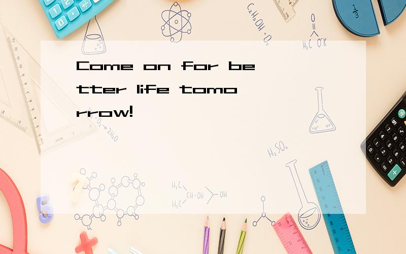 Come on for better life tomorrow!