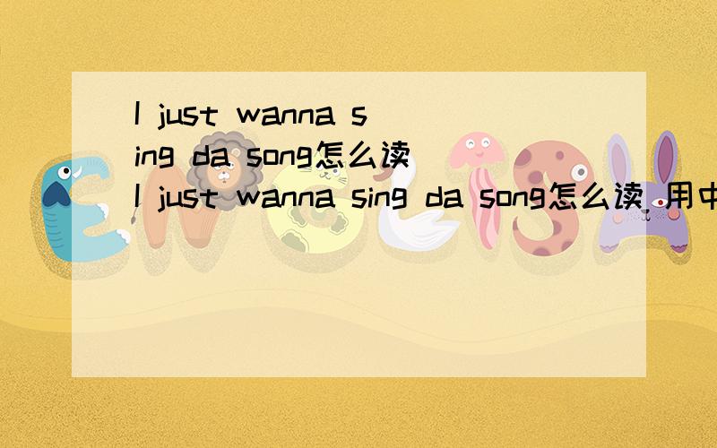 I just wanna sing da song怎么读I just wanna sing da song怎么读 用中文的音发出来 还有 这个是神马意思额