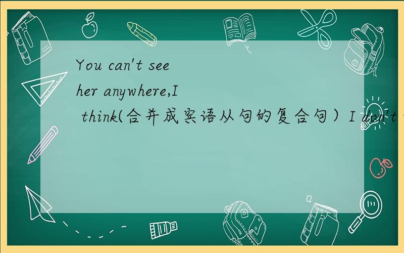 You can't see her anywhere,I think(合并成宾语从句的复合句）I don't think you_see her_.哪位英语厉害的帮我填一下!谢谢!