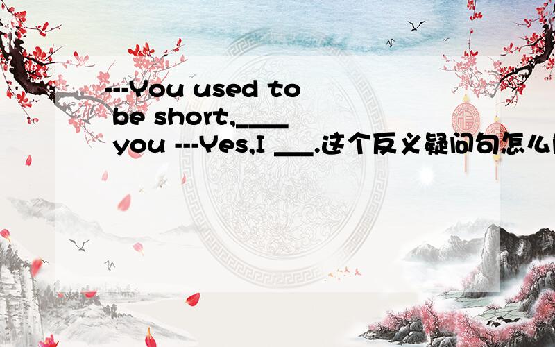 ---You used to be short,____ you ---Yes,I ___.这个反义疑问句怎么解答,