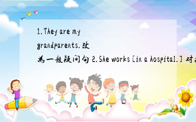 1.They are my grandparents.改为一般疑问句 2.She works [in a hospital.] 对括号部分提问1.They are my grandparents.改为一般疑问句2.She works [in a hospital.] 对括号部分提问3.The moman [in white] is my aunt.对括号部分提