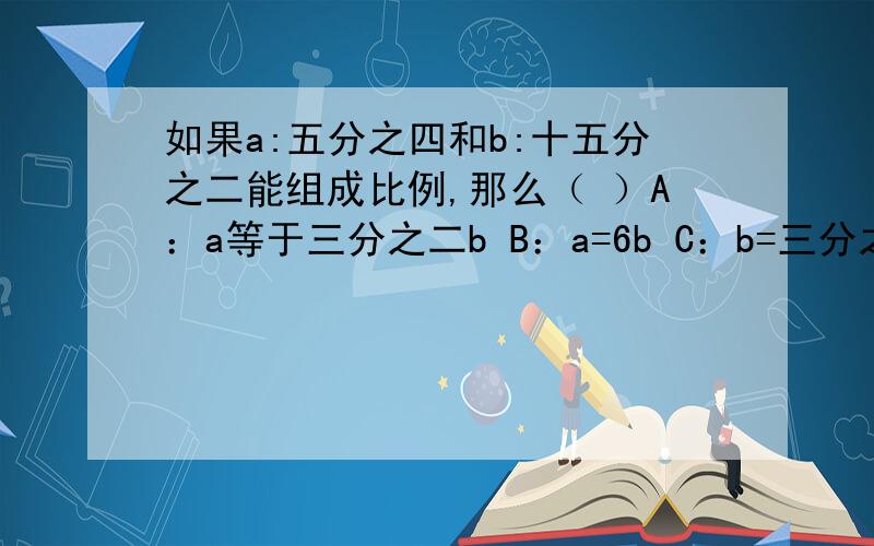 如果a:五分之四和b:十五分之二能组成比例,那么（ ）A：a等于三分之二b B：a=6b C：b=三分之二a