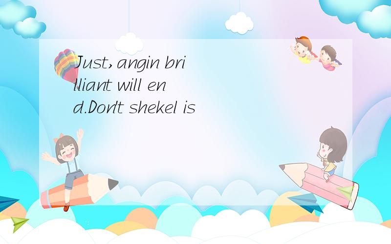 Just,angin brilliant will end.Don't shekel is