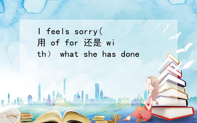 I feels sorry(用 of for 还是 with） what she has done