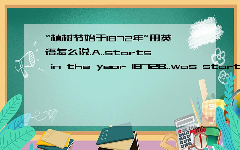 “植树节始于1872年”用英语怎么说.A..starts in the year 1872B..was started in the year 1872