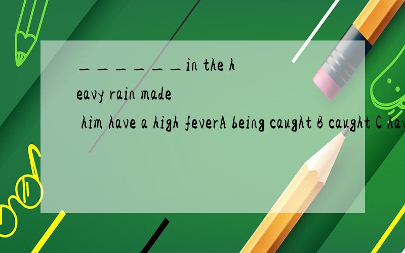 ______in the heavy rain made him have a high feverA being caught B caught C having caught D to have caught