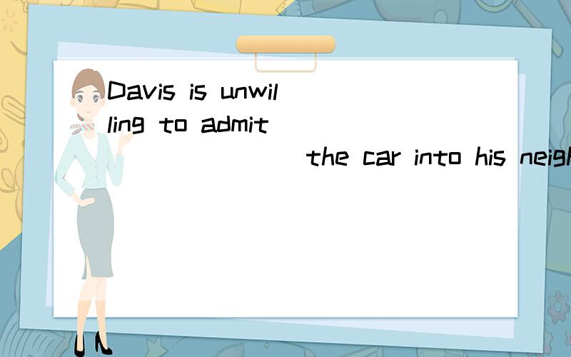 Davis is unwilling to admit _______ the car into his neighbor' s tree.1.Davis is unwilling to admit _______ the car into his neighbor' s tree.A.to be driven.B.being driven C.to drive D.driving 2.-Why didn ' t you go aboard the ship?-The captain _____