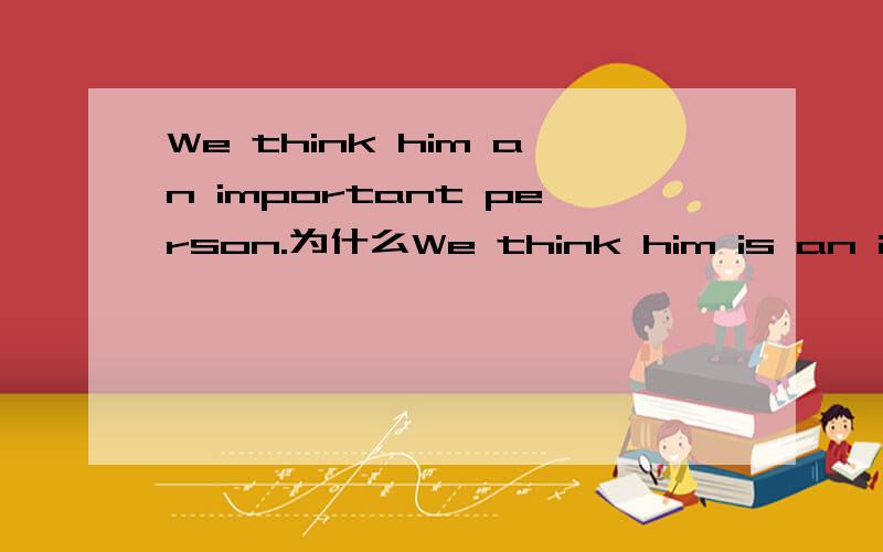 We think him an important person.为什么We think him is an important person.不对?