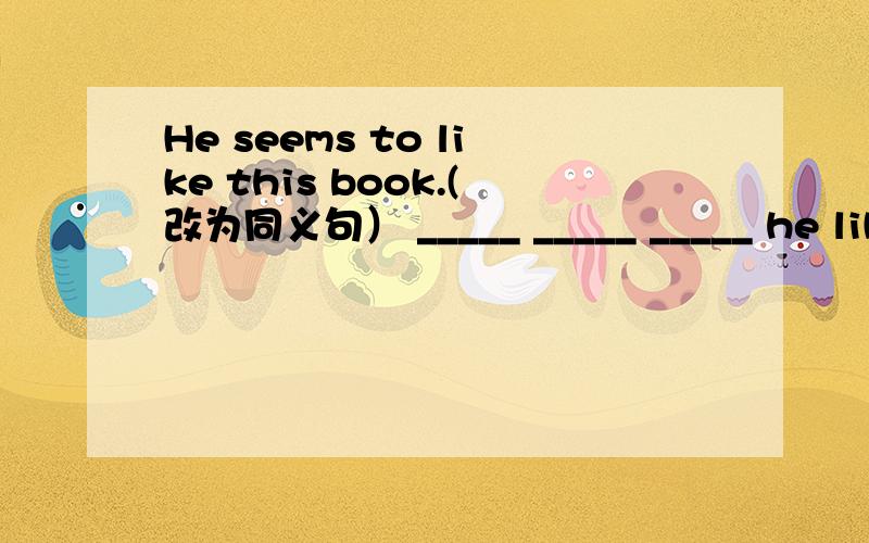He seems to like this book.(改为同义句） _____ _____ _____ he likes this
