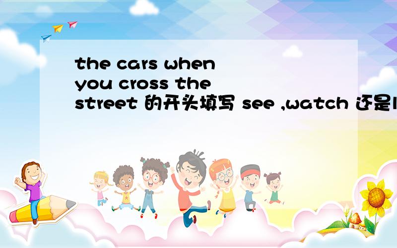 the cars when you cross the street 的开头填写 see ,watch 还是look