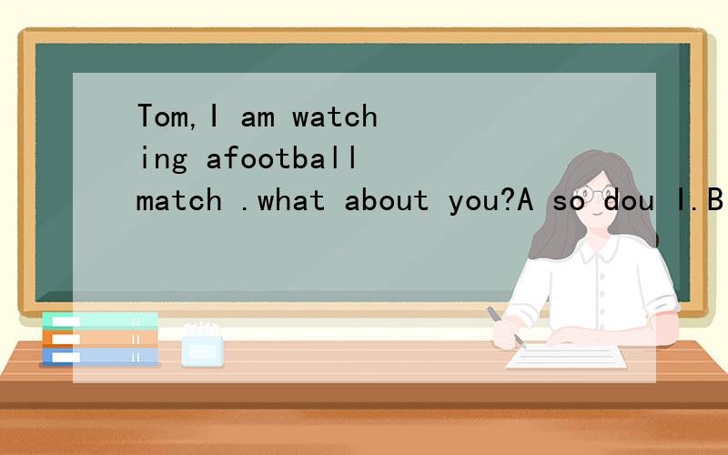 Tom,I am watching afootball match .what about you?A so dou I.B so am I C so I am怎么选?