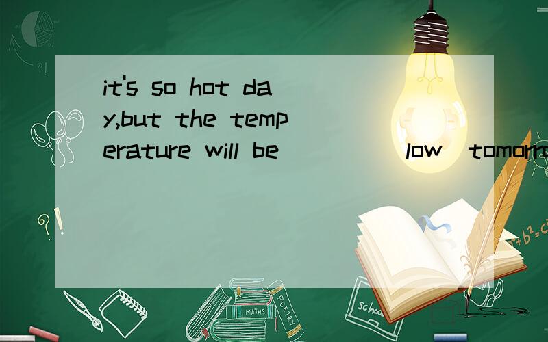 it's so hot day,but the temperature will be____(low)tomorrow
