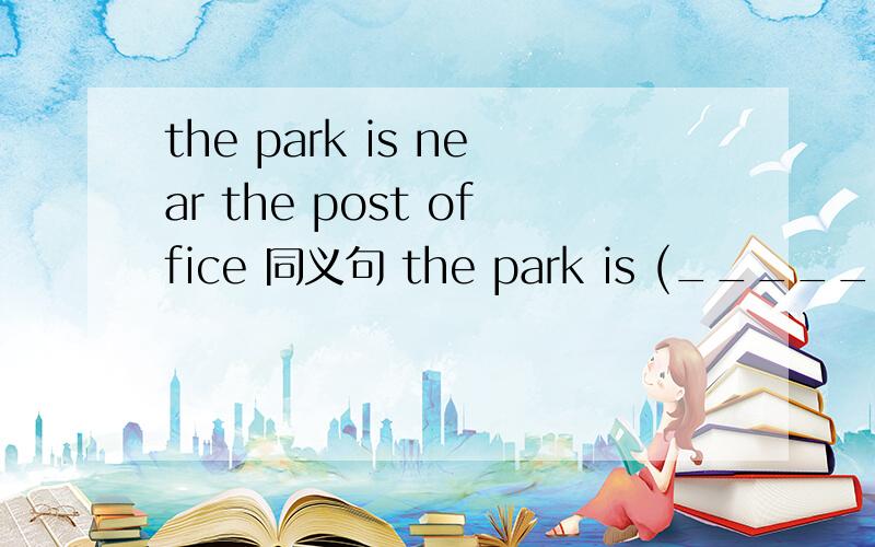 the park is near the post office 同义句 the park is (_____) (_____) (______)the post office.