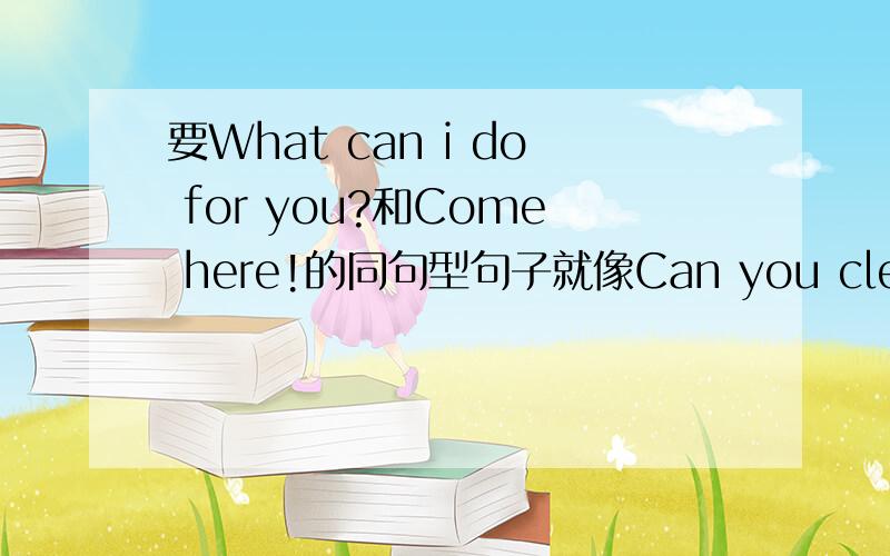 要What can i do for you?和Come here!的同句型句子就像Can you clean the table?和Can you clean the chairs?是同句型一样
