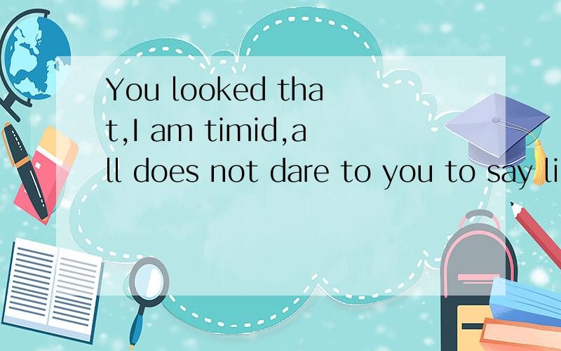 You looked that,I am timid,all does not dare to you to say like