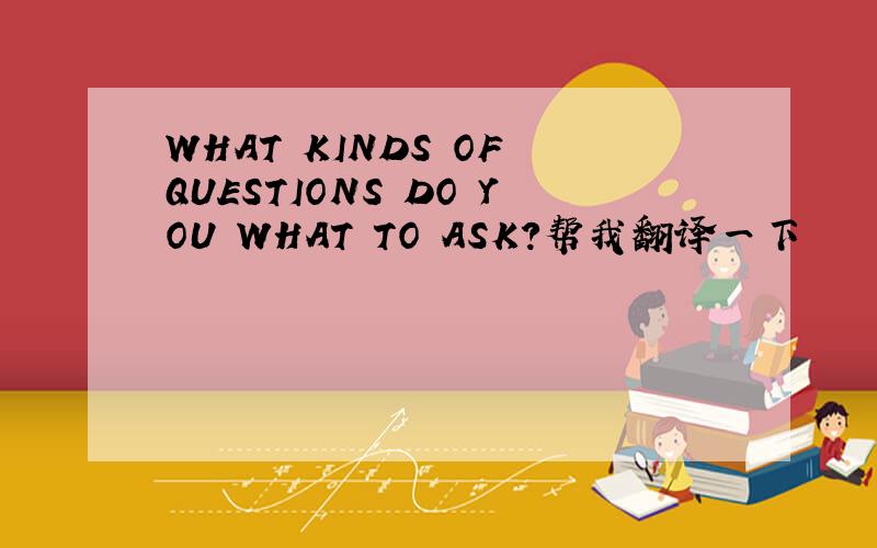 WHAT KINDS OF QUESTIONS DO YOU WHAT TO ASK?帮我翻译一下