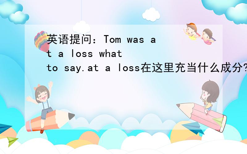 英语提问：Tom was at a loss what to say.at a loss在这里充当什么成分?what to say充当什么成分?