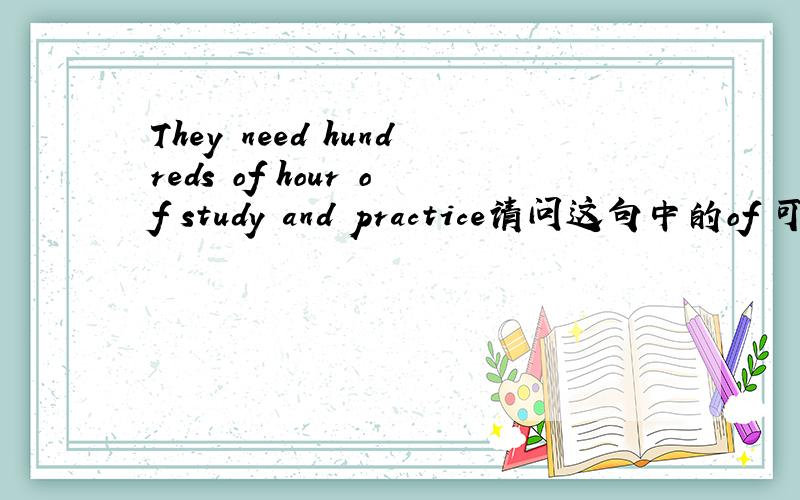 They need hundreds of hour of study and practice请问这句中的of 可以改用to 为什么要用of ,of 与to 在这里有什么区别?