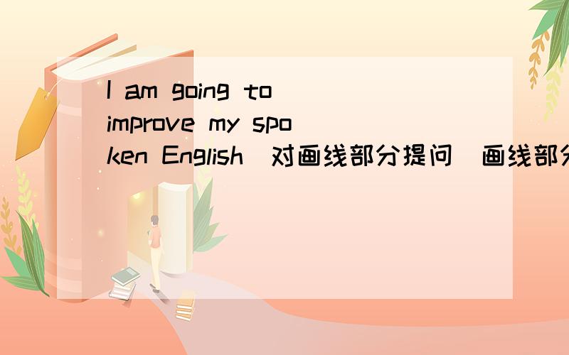I am going to improve my spoken English（对画线部分提问）画线部分是improve my spoken English