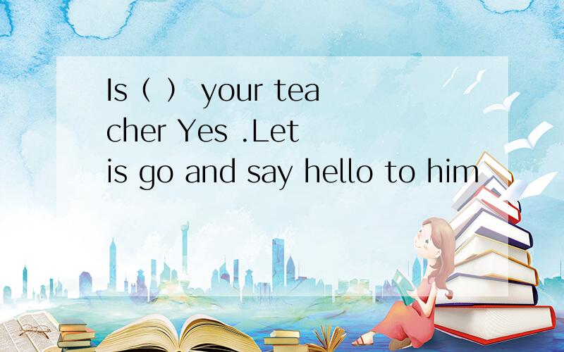 Is（ ） your teacher Yes .Let is go and say hello to him
